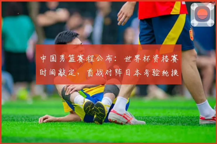 中国男篮赛程公布：世界杯资格赛时间敲定，首战对阵日本考验轮换与备战安排