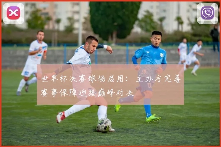 世界杯决赛球场启用:主办方完善赛事保障迎接巅峰对决
