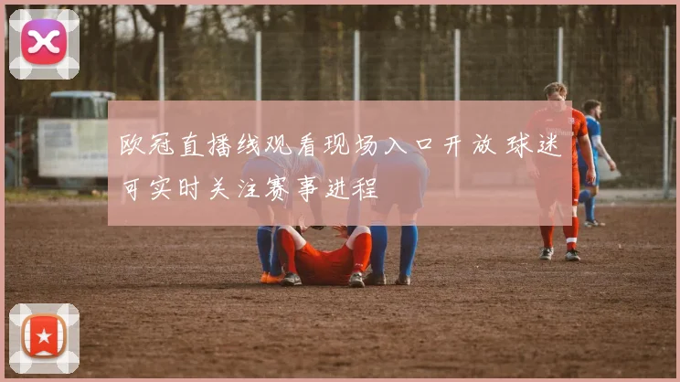 欧冠直播线观看现场入口开放 球迷可实时关注赛事进程