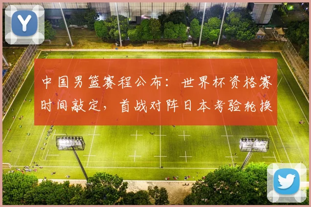 中国男篮赛程公布：世界杯资格赛时间敲定，首战对阵日本考验轮换与备战安排