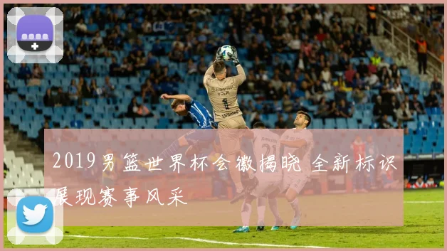 2019男篮世界杯会徽揭晓 全新标识展现赛事风采