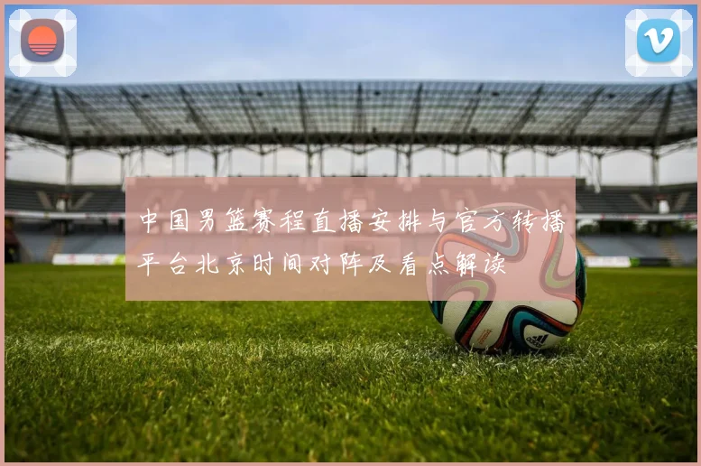 中国男篮赛程直播安排与官方转播平台北京时间对阵及看点解读