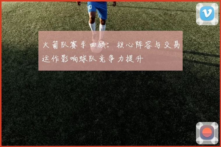 火箭队赛季回顾：核心阵容与交易运作影响球队竞争力提升