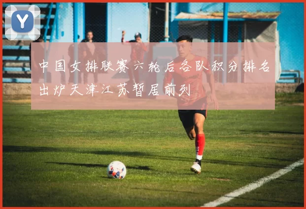 中国女排联赛六轮后各队积分排名出炉天津江苏暂居前列