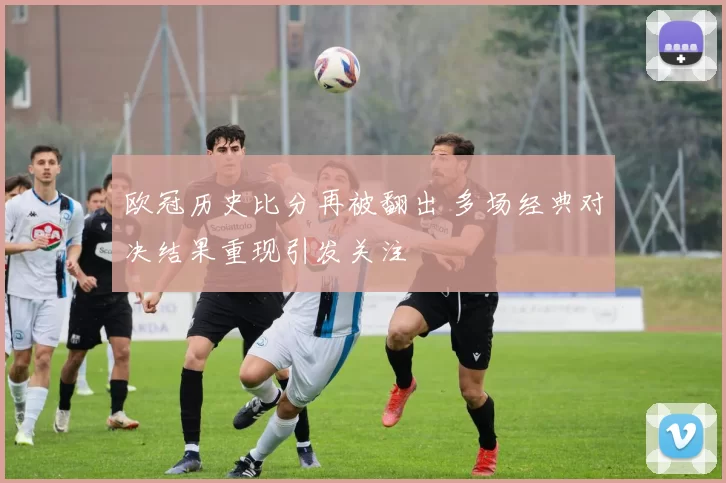 欧冠历史比分再被翻出 多场经典对决结果重现引发关注
