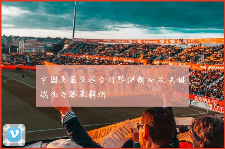 中国男篮亚运会对阵伊朗回放 关键战况与赛果解析