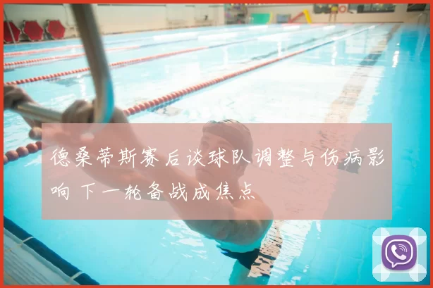 德桑蒂斯赛后谈球队调整与伤病影响 下一轮备战成焦点