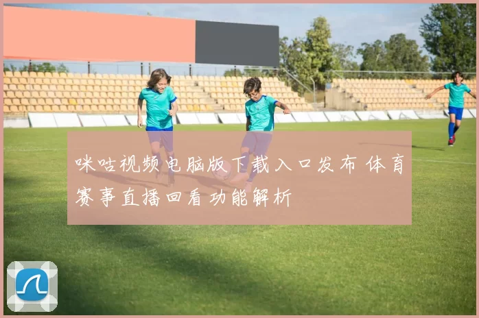 咪咕视频电脑版下载入口发布 体育赛事直播回看功能解析