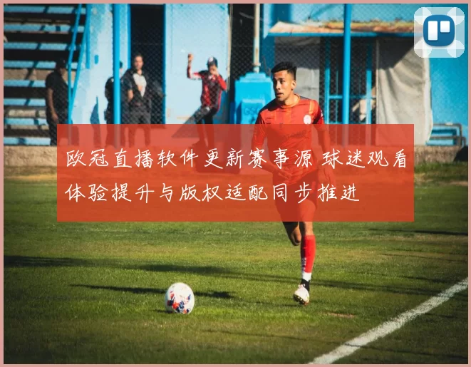 欧冠直播软件更新赛事源 球迷观看体验提升与版权适配同步推进