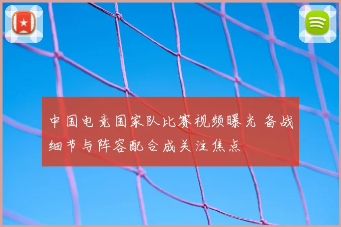 中国电竞国家队比赛视频曝光 备战细节与阵容配合成关注焦点