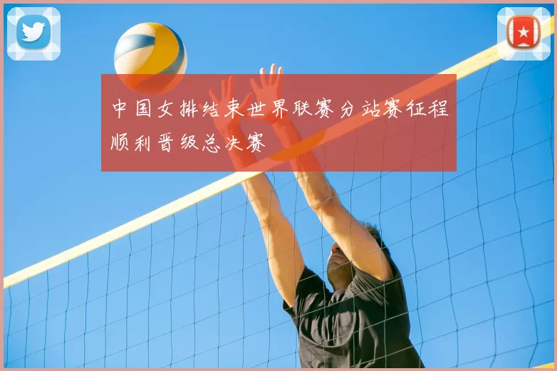 中国女排结束世界联赛分站赛征程顺利晋级总决赛