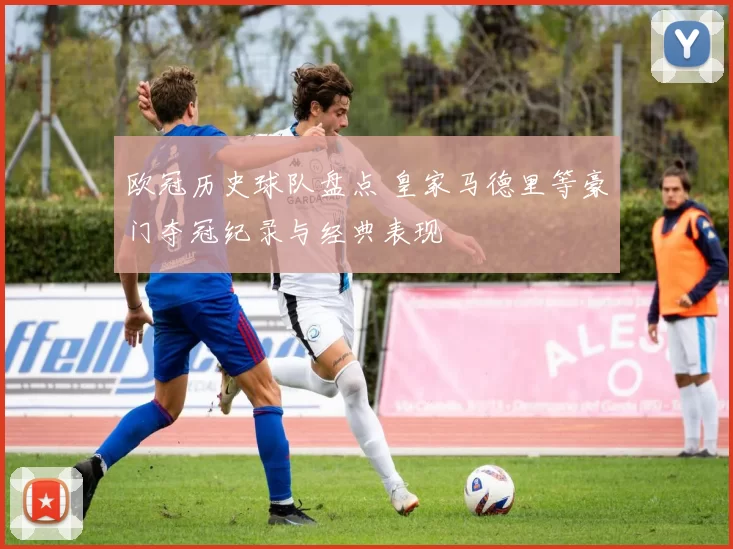 欧冠历史球队盘点 皇家马德里等豪门夺冠纪录与经典表现