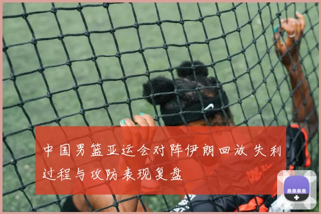中国男篮亚运会对阵伊朗回放 失利过程与攻防表现复盘