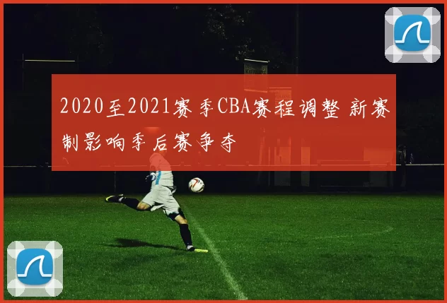 2020至2021赛季CBA赛程调整 新赛制影响季后赛争夺