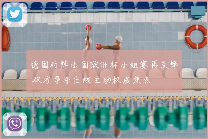 德国对阵法国欧洲杯小组赛再交锋 双方争夺出线主动权成焦点