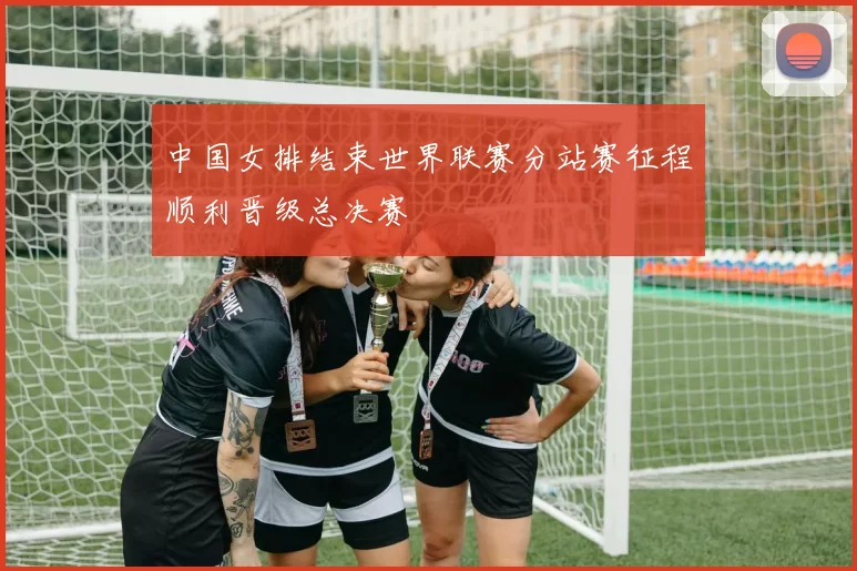 中国女排结束世界联赛分站赛征程顺利晋级总决赛