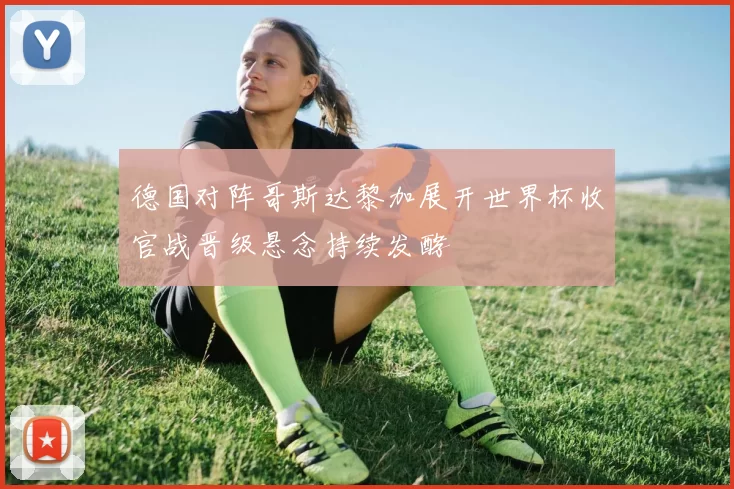 德国对阵哥斯达黎加展开世界杯收官战晋级悬念持续发酵
