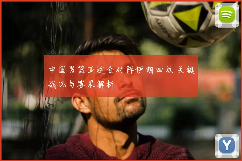中国男篮亚运会对阵伊朗回放 关键战况与赛果解析